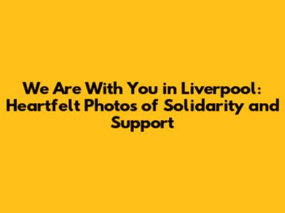 We Are With You in Liverpool: Heartfelt Photos of Solidarity and Support