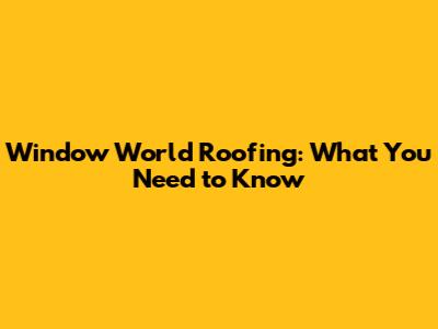 Window World Roofing: What You Need to Know