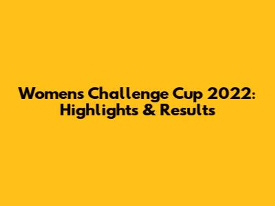 Women's Challenge Cup 2022: Highlights & Results