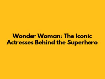 Wonder Woman: The Iconic Actresses Behind the Superhero