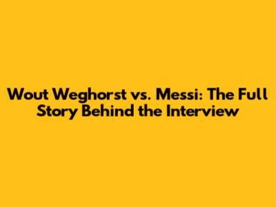 Wout Weghorst vs. Messi: The Full Story Behind the Interview