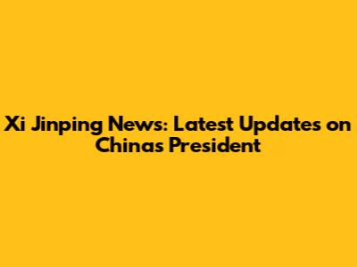 Xi Jinping News: Latest Updates on China's President