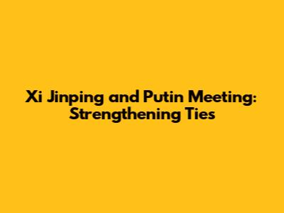 Xi Jinping and Putin Meeting: Strengthening Ties