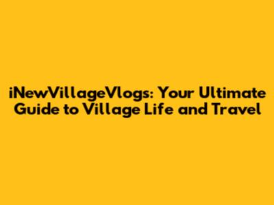 iNewVillageVlogs: Your Ultimate Guide to Village Life and Travel