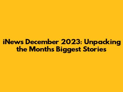 iNews December 2023: Unpacking the Month's Biggest Stories