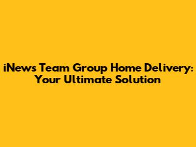 iNews Team Group Home Delivery: Your Ultimate Solution