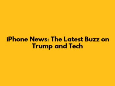 iPhone News: The Latest Buzz on Trump and Tech