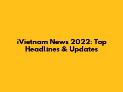 iVietnam News 2022: Top Headlines & Updates