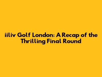 iiliv Golf London: A Recap of the Thrilling Final Round