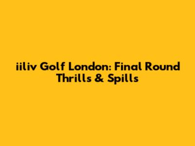 iiliv Golf London: Final Round Thrills & Spills