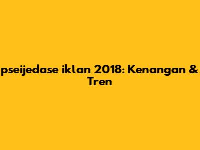 pseijedase iklan 2018: Kenangan & Tren